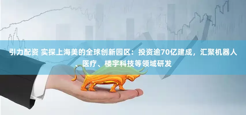 引力配资 实探上海美的全球创新园区：投资逾70亿建成，汇聚机器人、医疗、楼宇科技等领域研发